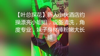 【叶总探花】新人小伙酒店约操漂亮小姐姐，设备清洗，角度专业，妹子身材棒粉嫩大长腿