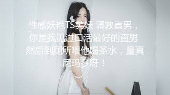 性感妖艳TS美妖 调教直男，你是我见过口活最好的直男 然后到厕所喂他喝圣水，量真尼玛多呀！