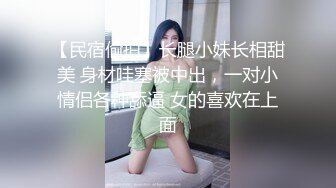 【民宿偷拍】长腿小妹长相甜美 身材哇塞被中出，一对小情侣各种舔逼 女的喜欢在上面