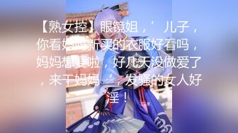 【熟女控】眼镜姐，’儿子，你看妈妈新买的衣服好看吗，妈妈想要啦，好几天没做爱了，来干妈妈‘，发骚的女人好淫！