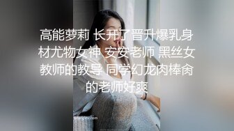 高能萝莉 长开了晋升爆乳身材尤物女神 安安老师 黑丝女教师的教导 同学幻龙肉棒肏的老师好爽