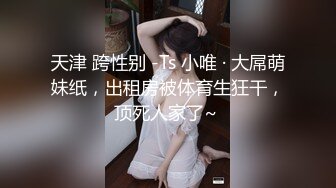 天津 跨性别 -Ts 小唯 · 大屌萌妹纸，出租房被体育生狂干，顶死人家了~ 