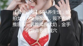 【推油少年】SPA养生馆，偷拍女客户全身按摩，拔下内裤推屁股，乳推揉捏大奶，金手指拨弄多毛骚穴