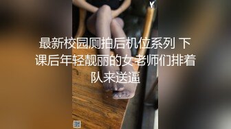 最新校园厕拍后机位系列 下课后年轻靓丽的女老师们排着队来送逼