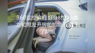 360监控偷拍 好身材的小美女和男友开房啪啪啪 连着干了两炮