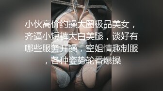 小伙高价约操大圈极品美女，齐逼小短裤大白美腿，谈好有哪些服务开操，空姐情趣制服，各种姿势轮番爆操