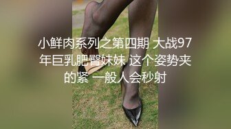 小鲜肉系列之第四期 大战97年巨乳肥臀妹妹 这个姿势夹的紧 一般人会秒射