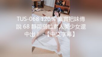 TUS-068 120％ 真實把妹傳說 68 靜岡搭訕素人美少女還中出！ -【中文字幕】