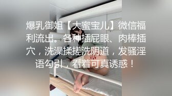 爆乳御姐【大蜜宝儿】微信福利流出。各种插屁眼、肉棒插穴，洗澡揉搓洗阴道，发骚淫语勾引，看着可真诱惑！