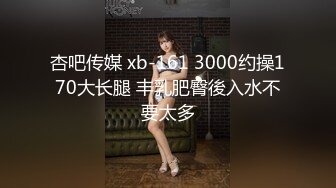 杏吧传媒 xb-161 3000约操170大长腿 丰乳肥臀後入水不要太多