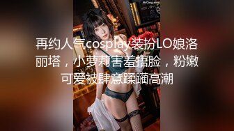 再约人气cosplay装扮LO娘洛丽塔，小萝莉害羞捂脸，粉嫩可爱被肆意蹂躏高潮