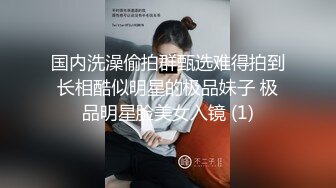 国内洗澡偷拍群甄选难得拍到长相酷似明星的极品妹子 极品明星脸美女入镜 (1)