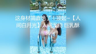 这身材简直绝了！顶起~【人间白月光】人间尤物 巨乳酥胸