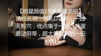 【明星颜值19岁无敌美妞】清纯长相，爆乳D罩杯，一线天粉穴，优点集于一身，跳蛋震动阴蒂，超大美腿爽的一扭一扭