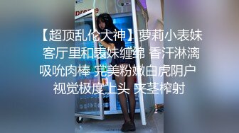 【超顶乱伦大神】萝莉小表妹 客厅里和表妹缠绵 香汗淋漓吸吮肉棒 完美粉嫩白虎阴户 视觉极度上头 夹茎榨射