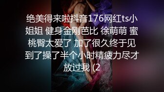 绝美得来啦抖音176网红ts小姐姐 健身金刚芭比 徐萌萌 蜜桃臀太爱了 加了很久终于见到了操了半个小时精疲力尽才放过我 (2