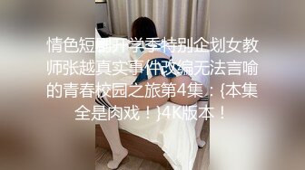 情色短剧开学季特别企划女教师张越真实事件改编无法言喻的青春校园之旅第4集：{本集全是肉戏！}4K版本！