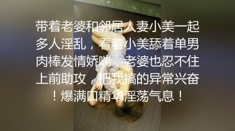 带着老婆和邻居人妻小美一起多人淫乱，看着小美舔着单男肉棒发情娇喘，老婆也忍不住上前助攻，把我搞的异常兴奋！爆满口精华淫荡气息！