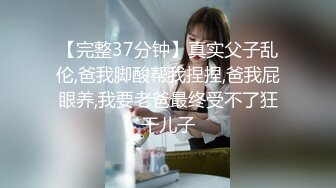 【完整37分钟】真实父子乱伦,爸我脚酸帮我捏捏,爸我屁眼养,我要老爸最终受不了狂干儿子