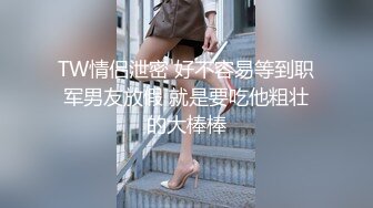 TW情侣泄密 好不容易等到职军男友放假 就是要吃他粗壮的大棒棒