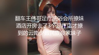 翻车王伟哥足疗洗浴会所撩妹酒店开房去了3个足疗店才撩到的云南少数民族良家妹子